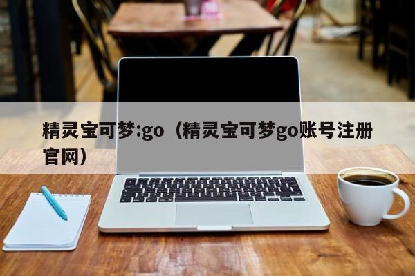 精灵宝可梦:go（精灵宝可梦go账号注册官网）-第1张图片