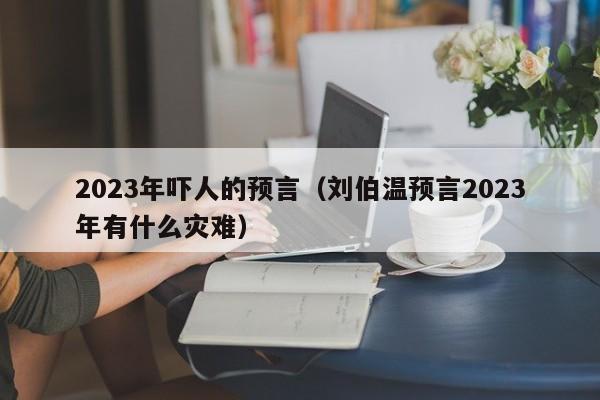 2023年吓人的预言（刘伯温预言2023年有什么灾难）-第1张图片