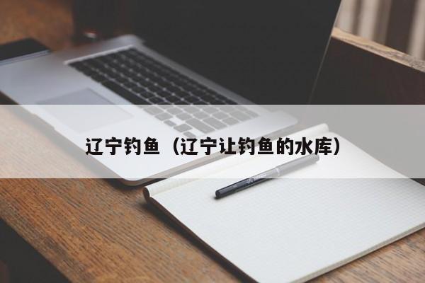 辽宁钓鱼（辽宁让钓鱼的水库）-第1张图片