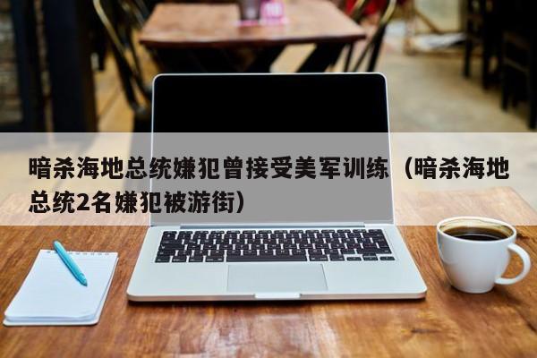 暗杀海地总统嫌犯曾接受美军训练（暗杀海地总统2名嫌犯被游街）-第1张图片