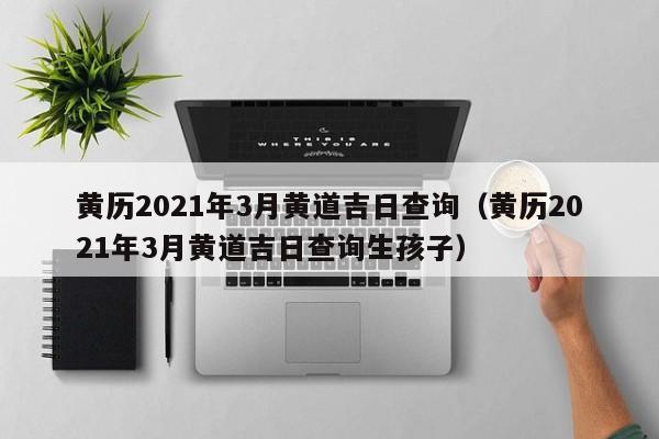 黄历2021年3月黄道吉日查询（黄历2021年3月黄道吉日查询生孩子）-第1张图片