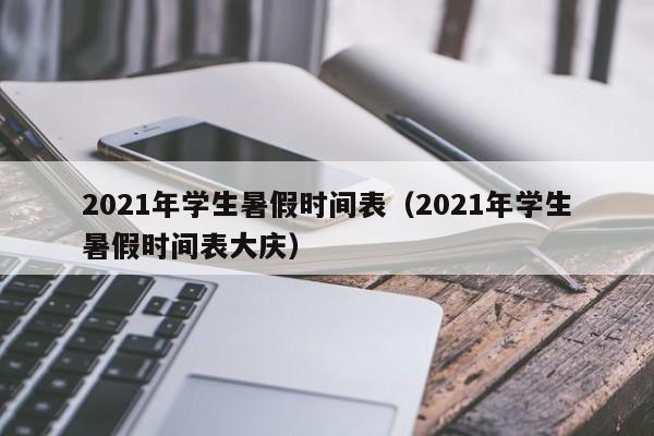 2021年学生暑假时间表（2021年学生暑假时间表大庆）-第1张图片