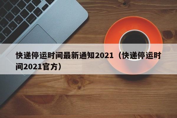 快递停运时间最新通知2021（快递停运时间2021官方）-第1张图片