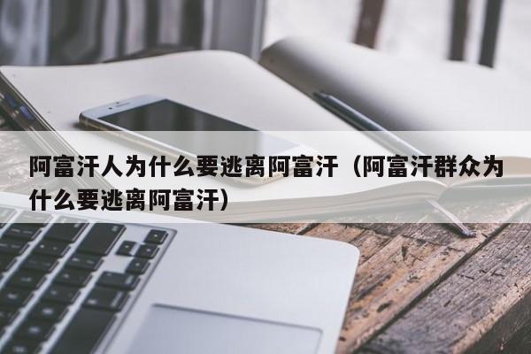 阿富汗人为什么要逃离阿富汗（阿富汗群众为什么要逃离阿富汗）-第1张图片