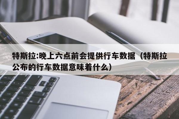 特斯拉:晚上六点前会提供行车数据（特斯拉公布的行车数据意味着什么）-第1张图片