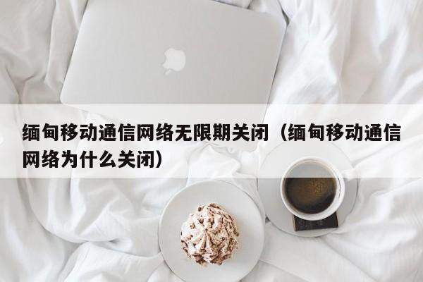 缅甸移动通信网络无限期关闭（缅甸移动通信网络为什么关闭）-第1张图片