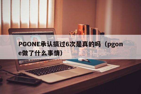 PGONE承认搞过6次是真的吗（pgone做了什么事情）-第1张图片