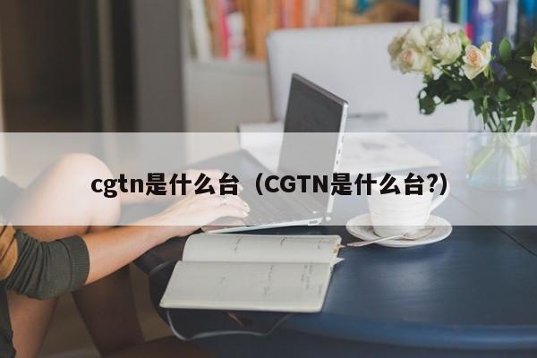 cgtn是什么台（CGTN是什么台?）-第1张图片