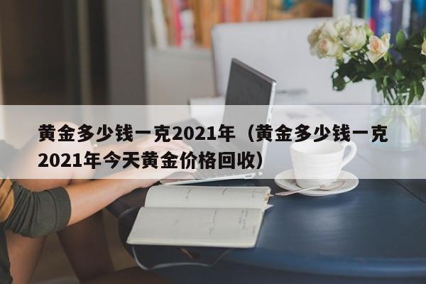 黄金多少钱一克2021年（黄金多少钱一克2021年今天黄金价格回收）-第1张图片