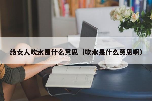 给女人吹水是什么意思（吹水是什么意思啊）-第1张图片