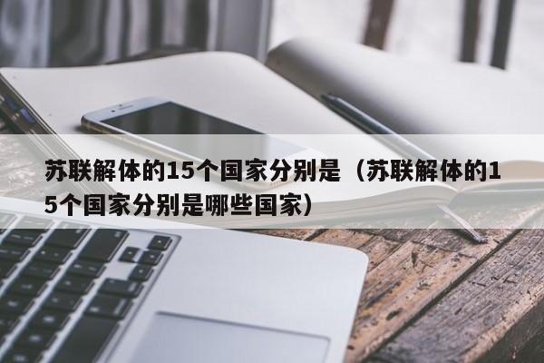 苏联解体的15个国家分别是（苏联解体的15个国家分别是哪些国家）-第1张图片