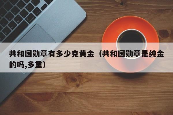 共和国勋章有多少克黄金（共和国勋章是纯金的吗,多重）-第1张图片