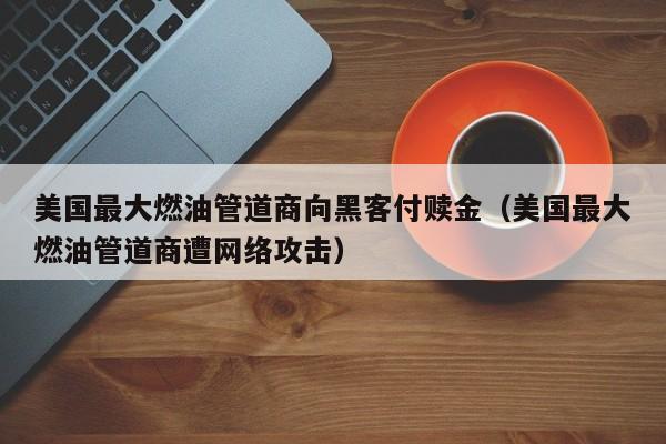 美国最大燃油管道商向黑客付赎金（美国最大燃油管道商遭网络攻击）-第1张图片