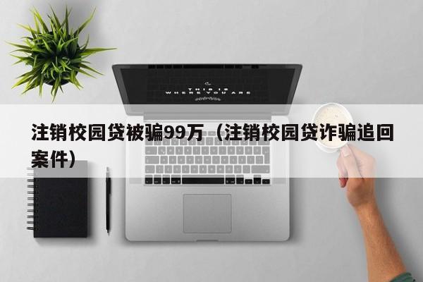 注销校园贷被骗99万（注销校园贷诈骗追回案件）-第1张图片