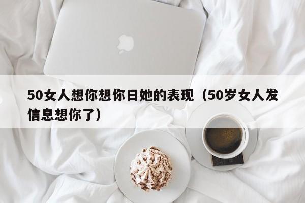 50女人想你想你日她的表现（50岁女人发信息想你了）-第1张图片