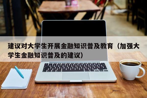 建议对大学生开展金融知识普及教育（加强大学生金融知识普及的建议）-第1张图片