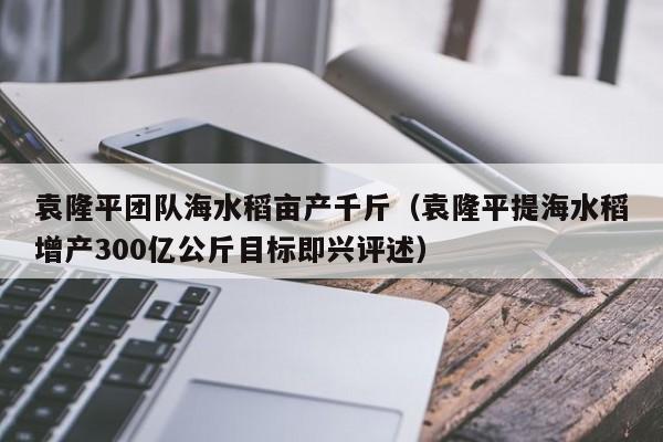 袁隆平团队海水稻亩产千斤（袁隆平提海水稻增产300亿公斤目标即兴评述）-第1张图片