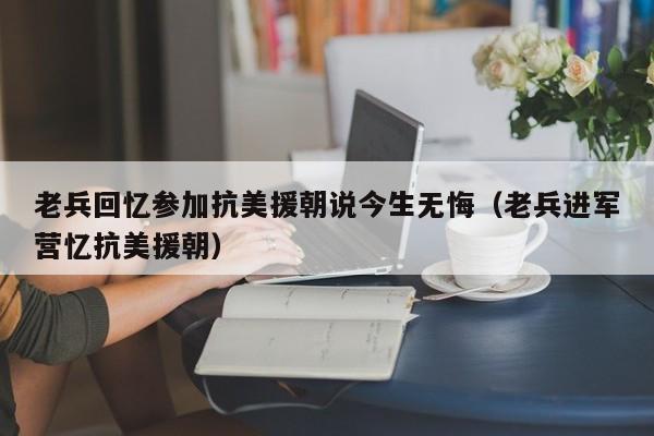 老兵回忆参加抗美援朝说今生无悔（老兵进军营忆抗美援朝）-第1张图片