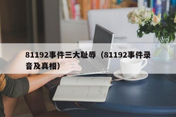 81192事件三大耻辱（81192事件录音及真相）-第1张图片