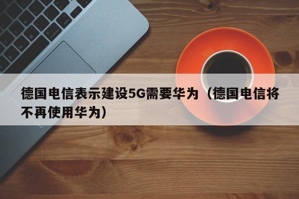 德国电信表示建设5G需要华为（德国电信将不再使用华为）-第1张图片