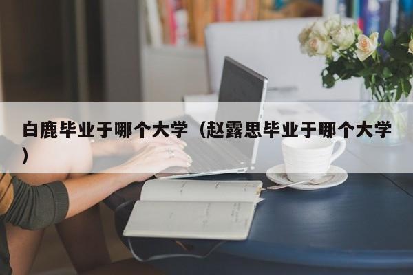 白鹿毕业于哪个大学（赵露思毕业于哪个大学）-第1张图片