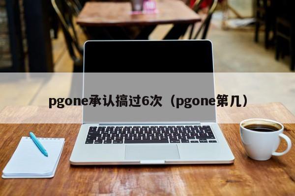 pgone承认搞过6次（pgone第几）-第1张图片