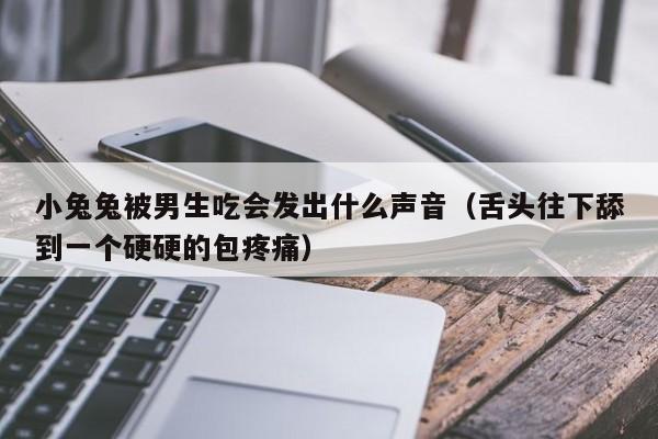 小兔兔被男生吃会发出什么声音（舌头往下舔到一个硬硬的包疼痛）-第1张图片