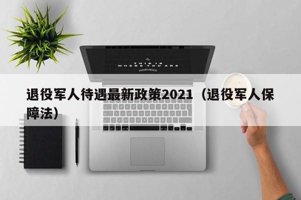 退役军人待遇最新政策2021（退役军人保障法）-第1张图片