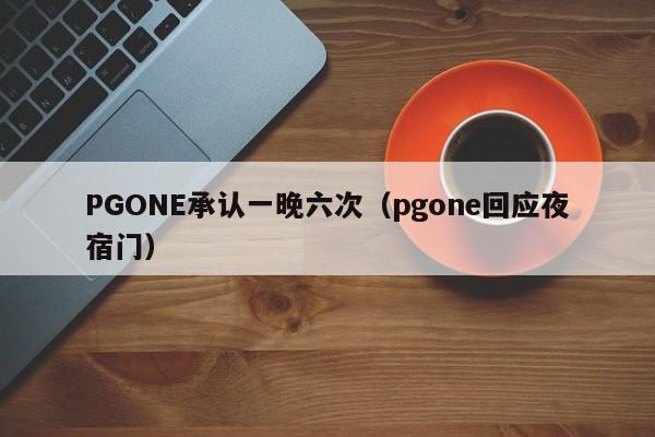 PGONE承认一晚六次（pgone回应夜宿门）-第1张图片