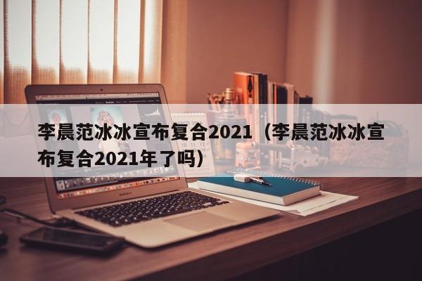 李晨范冰冰宣布复合2021（李晨范冰冰宣布复合2021年了吗）-第1张图片