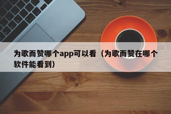 为歌而赞哪个app可以看（为歌而赞在哪个软件能看到）-第1张图片