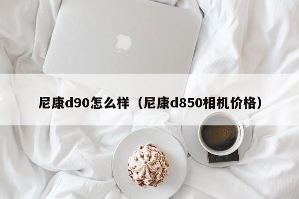 尼康d90怎么样（尼康d850相机价格）-第1张图片