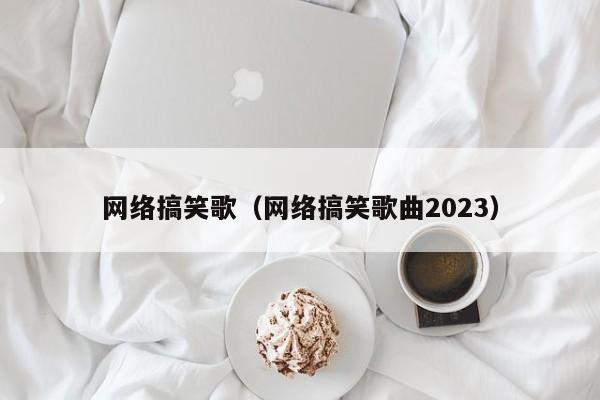 网络搞笑歌（网络搞笑歌曲2023）-第1张图片