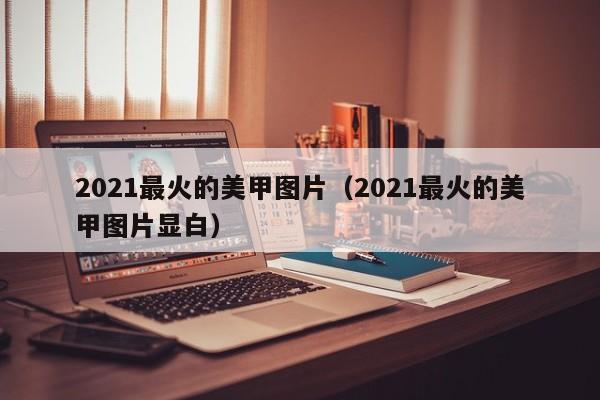 2021最火的美甲图片（2021最火的美甲图片显白）-第1张图片