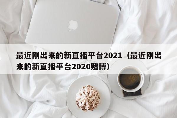 最近刚出来的新直播平台2021（最近刚出来的新直播平台2020赌博）-第1张图片