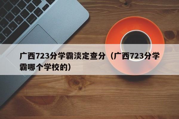 广西723分学霸淡定查分（广西723分学霸哪个学校的）-第1张图片