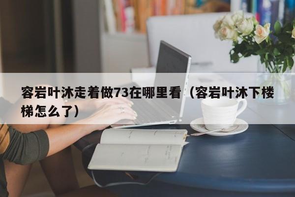 容岩叶沐走着做73在哪里看（容岩叶沐下楼梯怎么了）-第1张图片