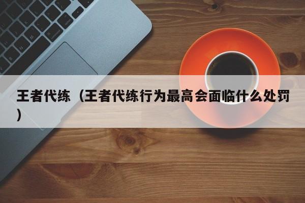 王者代练（王者代练行为最高会面临什么处罚）-第1张图片