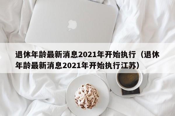 退休年龄最新消息2021年开始执行（退休年龄最新消息2021年开始执行江苏）-第1张图片