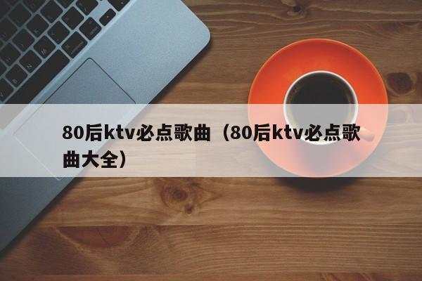 80后ktv必点歌曲（80后ktv必点歌曲大全）-第1张图片