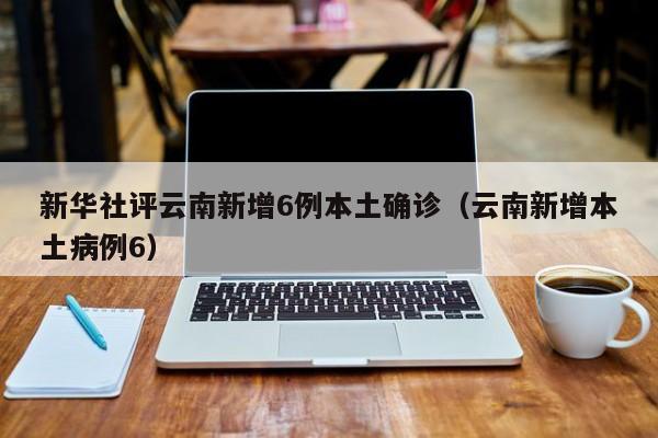 新华社评云南新增6例本土确诊（云南新增本土病例6）-第1张图片