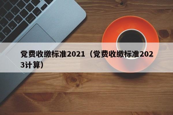 党费收缴标准2021（党费收缴标准2023计算）-第1张图片