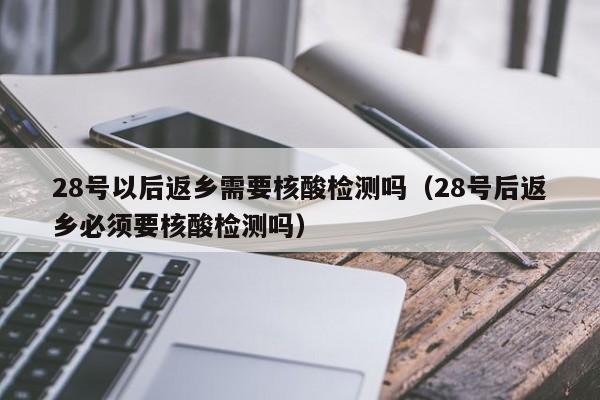 28号以后返乡需要核酸检测吗（28号后返乡必须要核酸检测吗）-第1张图片