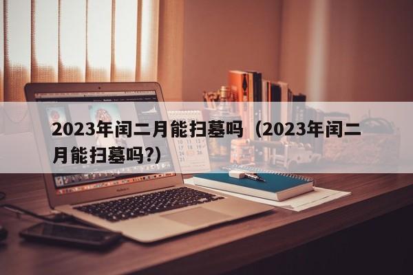 2023年闰二月能扫墓吗（2023年闰二月能扫墓吗?）-第1张图片