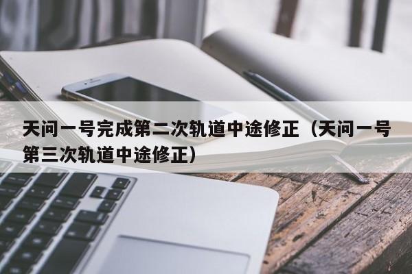 天问一号完成第二次轨道中途修正（天问一号第三次轨道中途修正）-第1张图片