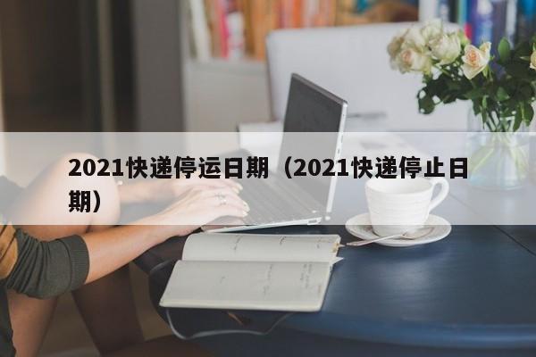 2021快递停运日期（2021快递停止日期）-第1张图片