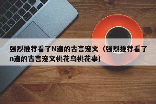 强烈推荐看了N遍的古言宠文（强烈推荐看了n遍的古言宠文桃花乌桃花事）-第1张图片