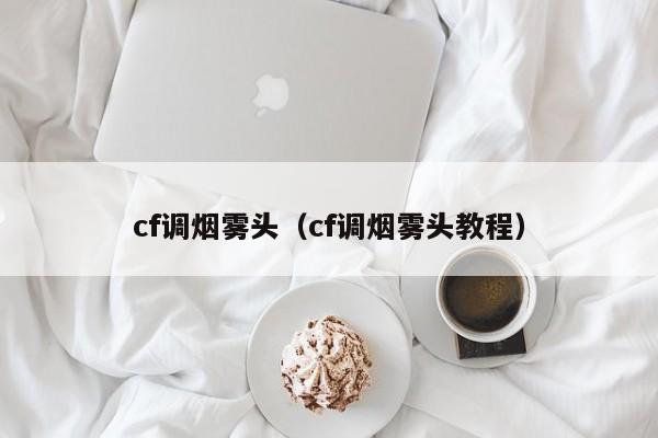 cf调烟雾头（cf调烟雾头教程）-第1张图片