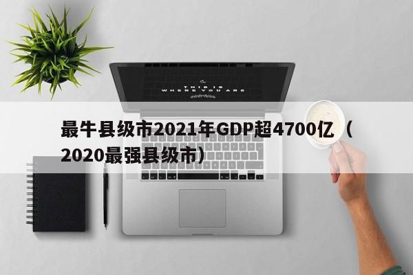 最牛县级市2021年GDP超4700亿（2020最强县级市）-第1张图片