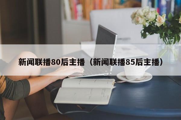 新闻联播80后主播（新闻联播85后主播）-第1张图片